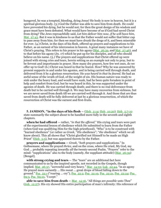 hungered, he was a tempted, bleeding, dying Jesus! He body is now in heaven, but it is a
spiritual glorious body. (3.) God the Father was able to save him from death. He could
have prevented his dying, but he would not; for then the great design of his wisdom and
grace must have been defeated. What would have become of us if God had saved Christ
from dying? The Jews reproachfully said, Let him deliver him now, if he will have him,
Mat_27:43. But it was in kindness to us that the Father would not suffer that bitter cup
to pass away from him; for then we must have drunk the dregs of it, and been miserable
for ever. (4.) Christ, in the days of his flesh, offered up prayers and supplications to his
Father, as an earnest of his intercession in heaven. A great many instances we have of
Christ's praying. This refers to his prayer in his agony (Mat_26:39, and Mat_27:46), and
to that before his agony (Jn. 17) which he put up for his disciples, and all who should
believe on his name. (5.) The prayers and supplications that Christ offered up were
joined with strong cries and tears, herein setting us an example not only to pray, but to
be fervent and importunate in prayer. How many dry prayers, how few wet ones, do we
offer up to God! (6.) Christ was heard in that he feared. How? Why he was answered by
present supports in and under his agonies, and in being carried well through death, and
delivered from it by a glorious resurrection: He was heard in that he feared. He had an
awful sense of the wrath of God, of the weight of sin. His human nature was ready to
sink under the heavy load, and would have sunk, had he been quite forsaken in point of
help and comfort from God; but he was heard in this, he was supported under the
agonies of death. He was carried through death; and there is no real deliverance from
death but to be carried well through it. We may have many recoveries from sickness, but
we are never saved from death till we are carried well through it. And those that are thus
saved from death will be fully delivered at last by a glorious resurrection, of which the
resurrection of Christ was the earnest and first-fruits.
5. JAMISO , "in the days of his flesh — (Heb_2:14; Heb_10:20). Heb_5:7-10
state summarily the subject about to be handled more fully in the seventh and eighth
chapters.
when he had offered — rather, “in that He offered.” His crying and tears were part
of the experimental lesson of obedience which He submitted to learn from the Father
(when God was qualifying Him for the high priesthood). “Who” is to be construed with
“learned obedience” (or rather as Greek, “His obedience”; “the obedience” which we all
know about). This all shows that “Christ glorified not Himself to be made an High
Priest” (Heb_5:5), but was appointed thereto by the Father.
prayers and supplications — Greek, “both prayers and supplications.” In
Gethsemane, where He prayed thrice, and on the cross, where He cried, My God, my
God ... probably repeating inwardly all the twenty-second Psalm. “Prayers” refer to the
mind: “supplications” also to the body (namely, the suppliant attitude) (Mat_26:39)
[Bengel].
with strong crying and tears — The “tears” are an additional fact here
communicated to us by the inspired apostle, not recorded in the Gospels, though
implied. Mat_26:37, “sorrowful and very heavy.” Mar_14:33; Luk_22:44, “in an agony
He prayed more earnestly ... His sweat ... great drops of blood falling down to the
ground.” Psa_22:1 (“roaring ... cry”), Psa_22:2, Psa_22:19, Psa_22:21, Psa_22:24; Psa_
69:3, Psa_69:10, “I wept.”
able to save him from death — Mar_14:36, “All things are possible unto Thee”
(Joh_12:27). His cry showed His entire participation of man’s infirmity: His reference of
 