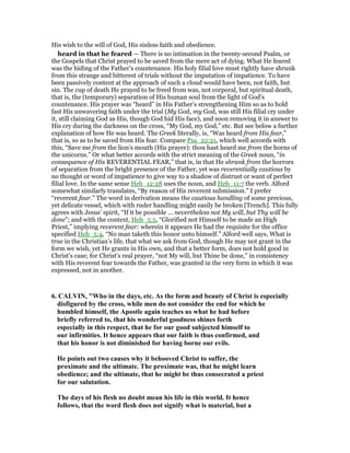 His wish to the will of God, His sinless faith and obedience.
heard in that he feared — There is no intimation in the twenty-second Psalm, or
the Gospels that Christ prayed to be saved from the mere act of dying. What He feared
was the hiding of the Father’s countenance. His holy filial love must rightly have shrunk
from this strange and bitterest of trials without the imputation of impatience. To have
been passively content at the approach of such a cloud would have been, not faith, but
sin. The cup of death He prayed to be freed from was, not corporal, but spiritual death,
that is, the (temporary) separation of His human soul from the light of God’s
countenance. His prayer was “heard” in His Father’s strengthening Him so as to hold
fast His unwavering faith under the trial (My God, my God, was still His filial cry under
it, still claiming God as His, though God hid His face), and soon removing it in answer to
His cry during the darkness on the cross, “My God, my God,” etc. But see below a further
explanation of how He was heard. The Greek literally, is, “Was heard from His fear,”
that is, so as to be saved from His fear. Compare Psa_22:21, which well accords with
this, “Save me from the lion’s mouth (His prayer): thou hast heard me from the horns of
the unicorns.” Or what better accords with the strict meaning of the Greek noun, “in
consequence of His REVERENTIAL FEAR,” that is, in that He shrank from the horrors
of separation from the bright presence of the Father, yet was reverentially cautious by
no thought or word of impatience to give way to a shadow of distrust or want of perfect
filial love. In the same sense Heb_12:28 uses the noun, and Heb_11:7 the verb. Alford
somewhat similarly translates, “By reason of His reverent submission.” I prefer
“reverent fear.” The word in derivation means the cautious handling of some precious,
yet delicate vessel, which with ruder handling might easily be broken [Trench]. This fully
agrees with Jesus’ spirit, “If it be possible ... nevertheless not My will, but Thy will be
done”; and with the context, Heb_5:5, “Glorified not Himself to be made an High
Priest,” implying reverent fear: wherein it appears He had the requisite for the office
specified Heb_5:4, “No man taketh this honor unto himself.” Alford well says, What is
true in the Christian’s life, that what we ask from God, though He may not grant in the
form we wish, yet He grants in His own, and that a better form, does not hold good in
Christ’s case; for Christ’s real prayer, “not My will, but Thine be done,” in consistency
with His reverent fear towards the Father, was granted in the very form in which it was
expressed, not in another.
6. CALVI , "Who in the days, etc. As the form and beauty of Christ is especially
disfigured by the cross, while men do not consider the end for which he
humbled himself, the Apostle again teaches us what he had before
briefly referred to, that his wonderful goodness shines forth
especially in this respect, that he for our good subjected himself to
our infirmities. It hence appears that our faith is thus confirmed, and
that his honor is not diminished for having borne our evils.
He points out two causes why it behooved Christ to suffer, the
proximate and the ultimate. The proximate was, that he might learn
obedience; and the ultimate, that he might be thus consecrated a priest
for our salutation.
The days of his flesh no doubt mean his life in this world. It hence
follows, that the word flesh does not signify what is material, but a
 