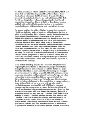 condition, according to what is said in 1 Corinthians 15:50, "Flesh and
blood shall not inherit the kingdom of God." Rave then do those
fanatical men who dream that Christ is now divested of his flesh,
because it is here intimated that he has outlived the days of his flesh
for it is one thing to be a real man, though endued with a blessed
immortality; it is another thing to be liable to those human sorrows
and infirmities, which Christ sustained as long as he was in this
world, but has now laid aside, having been received into heaven.
Let us now look into the subject. Christ who was a Son, who sought
relief from the Father and was heard, yet suffered death, that thus he
might be taught to obey. There is in every word a singular importance.
By days of the flesh he intimates that the time of our miseries is
limited, which brings no small alleviation. And doubtless hard were our
condition, and by no means tolerable, if no end of suffering were set
before us. The three things which follow bring us also no small
consolations; Christ was a Son, whom his own dignity exempted from the
common lot of men, and yet he subjected himself to that lot for our
sakes: who now of us mortals can dare refuse the same condition?
Another argument may be added, -- though we may be pressed down by
adversity, yet we are not excluded from the number of God's children,
since we see him going before us who was by nature his only Son; for
that we are counted his children is owing only to the gift of adoption
by which he admits us into a union with him, who alone lays claim to
this honor in his own right.
When he had offered up prayers, etc. The second thing he mentions
respecting Christ is, that he, as it became him, sought a remedy that
he might be delivered from evils; and he said this that no one might
think that Christ had an iron heart which felt nothing; for we ought
always to consider why a thing is said. Had Christ been touched by no
sorrow, no consolation could arise to us from his sufferings; but when
we hear that he also endured the bitterest agonies of mind, the
likeness becomes then evident to us. Christ, he says, did not undergo
death and other evils because he disregarded them or was pressed down
by no feeling of distress, but he prayed with tears, by which he
testified the extreme anguish of his soul. [87] Then by tears and
strong crying the Apostle meant to express the intensity of his grief,
for it is usual to show it by outward symptoms; nor do I doubt but that
he refers to that prayer which the Evangelists mention, "Father, if it
be possible, let this cup pass from me," (Matthew 26:42; Luke 22:42;)
and also to another, "My God, my God, why hast thou forsaken me?"
(Matthew 27:46.) For in the second instance mention is made by the
evangelists of strong crying; and in the first it is not possible to
believe that his eyes were dry, since drops of blood, through excessive
grief, flowed from his body. It is indeed certain that he was reduced
to great straits; and being overwhelmed with real sorrows, he earnestly
 