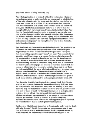 prayed his Father to bring him help. [88]
And what application is to be made of this? Even this, that whenever
our evils press upon us and overwhelm us, we may call to mind the Son
of God who labored under the same; and since he has gone before us
there is no reason for us to faint. We are at the same time reminded
that deliverance from evils can be found from no other but from God
alone, and what better guidance can we have as to prayer than the
example of Christ? He betook himself immediately to the Father. And
thus the Apostle indicates what ought to be done by us when he says
that he offered prayers to him who was able to deliver him from death;
for by these words he intimates that he rightly prayed, because he fled
to God the only Deliverer. His tears and crying recommend to us ardor
and earnestness in prayer, for we ought not to pray to God formally,
but with ardent desires.
And was heard, etc. Some render the following words, "on account of his
reverence" or fears but I wholly differ from them. In the first place
he puts the word alone eulatheias without the possessive "his"; and
then there is the preposition apo "from," not huper "on account of," or
any other signifying a cause or a reason. As, then, eulatheia means for
the most part fear or anxiety, I doubt not but that the Apostle means
that Christ was heard from that which he feared, so that he was not
overwhelmed by his evils or swallowed up by death. For in this contest
the Son of God had to engage, not because he was tried by unbelief, the
source of all our fears, but because he sustained as a man in our flesh
the judgment of God, the terror of which could not have been overcome
without an arduous effort. Chrysostom interprets it of Christ's
dignity, which the Father in a manner reverenced; but this cannot be
admitted. Others render it "piety." But the explanation I have given is
much more suitable, and requires no long arguments in its favor. [89]
ow he added this third particular, lest we should think that Christ's
prayers were rejected, because he was not immediately delivered from
his evils; for at no time was God's mercy and aid wanting to him. And
hence we may conclude that God often hears our prayers, even when that
is in no way made evident. For though it belongs not to us to prescribe
to him as it were a fixed rule, nor does it become him to grant
whatsoever requests we may conceive in our minds or express with our
tongues, yet he shows that he grants our prayers in everything
necessary for our salvation. So when we seem apparently to be repulsed,
we obtain far more than if he fully granted our requests.
But how was Christ heard from what he feared, as he underwent the death
which he dreaded? To this I reply, that we must consider what it was
that he feared; why was it that he dreaded death except that he saw in
it the curse of God, and that he had to wrestle with the guilt of all
 