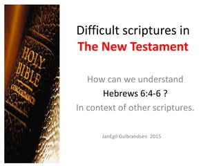 Difficult scriptures in
The New Testament
How can we understand
Hebrews 6:4-6 ?
In context of other scriptures.
JanEgil Gulbrandsen 2015
 
