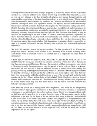 Looking at the scope of the whole passage, it appears to us that the Apostle wished to push the
disciples on. There is a tendency in the human mind to stop short of the heavenly mark. As soon
as ever we have attained to the first principles of religion, have passed through baptism, and
understand the resurrection of the dead, there is a tendency in us to sit still; to say, "I have passed
from death unto life; here I may take my stand and rest;" whereas, the Christian life was intended
not to be a sitting still, but a race, a perpetual motion. The Apostle, therefore endeavours to urge
the disciples forward, and make them run with diligence the heavenly race, looking unto Jesus.
He tells them that it is not enough to have on a certain day, passed through a glorious change-to
have experienced at a certain time, a wonderful operation of the Spirit; but he teaches them it is
absolutely necessary that they should have the Spirit all their lives-that they should, as long as
they live, be progressing in the truth of God. In order to make them persevere, if possible, he
shows them that if they do not, they must, most certainly be lost; for there is no other salvation
but that which God has already bestowed on them, and if that does not keep them, carry them
forward, and present them spotless before God, there cannot be any other. For it is impossible, he
says, if ye be once enlightened, and then fall away, that ye should ever be renewed again unto
repentance.
We shall, this morning, answer one or two questions. The first question will be, Who are the
people here spoken? Are they true Christians or not? Secondly, What is meant by falling away?
And thirdly, What is intended, when it is asserted, that it is impossible to renew them to
repentance?
I. First, then, we answer the question, WHO ARE THE PEOPLE HERE SPOKEN OF? If you
read Dr. Gill, Dr. Owen, and almost all the eminent Calvinistic writers, they all of them assert
that these persons are not Christians. They say, that enough is said here to represent a man who is
a Christian externally, but not enough to give the portrait of a true believer. Now, it strikes me
they would not have said this if they had had some doctrine to uphold; for a child, reading this
passage, would say, that the persons intended by it must be Christians. If the Holy Spirit intended
to describe Christians, I do not see that he could have used more explicit terms than there are
here. How can a man be said to be enlightened, and to taste of the heavenly gift, and to be made
partaker of the Holy Ghost, without being a child of God? With all deference to these learned
doctors, and I admire and love them all, I humbly conceive that they allowed their judgments to
be a little warped when they said that; and I think I shall be able to show that none but true
believers are here described.
First, they are spoken of as having been once enlightened. This refers to the enlightening
influence of God's Spirit, poured into the soul at the time of conviction, when man is enlightened
with regard to his spiritual state, shown how evil and bitter a thing it is to sin against God, made
to feel how utterly powerless he is to rise from the grave of his corruption, and is further
enlightened to see, that "by the deeds of the law shall no flesh living be justified," and to behold
Christ on the cross, as the sinner's only hope. The first work of grace is to enlighten the soul. By
nature we are entirely dark; the Spirit, like a lamp, sheds light into the dark heart, revealing its
corruption, displaying its sad state of destitution, and, in due time, revealing also Jesus Christ, so
that in his light we may see light. I cannot consider a man truly enlightened unless he is a child
of God. Does not the term indicate a person taught of God? It is not the whole of Christian
experience; but is it not a part?
 