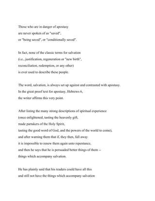 Those who are in danger of apostasy
are never spoken of as "saved",
or "being saved", or "conditionally saved".
In fact, none of the classic terms for salvation
(i.e., justification, regeneration or "new birth",
reconciliation, redemption, or any other)
is ever used to describe these people.
The word, salvation, is always set up against and contrasted with apostasy.
In the great proof text for apostasy, Hebrews 6,
the writer affirms this very point.
After listing the many strong descriptions of spiritual experience
(once enlightened, tasting the heavenly gift,
made partakers of the Holy Spirit,
tasting the good word of God, and the powers of the world to come),
and after warning them that if, they then, fall away
it is impossible to renew them again unto repentance,
and then he says that he is persuaded better things of them --
things which accompany salvation.
He has plainly said that his readers could have all this
and still not have the things which accompany salvation
 