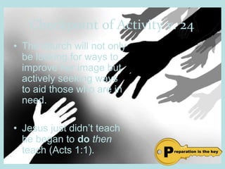 Checkpoint of Activity v. 24
• The church will not only
be looking for ways to
improve her image but
actively seeking ways
to aid those who are in
need.
• Jesus just didn’t teach
he began to do then
teach (Acts 1:1).
 