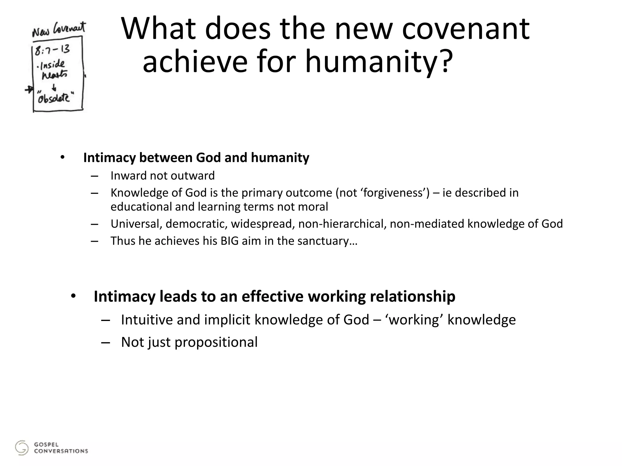 • Intimacy between God and humanity
– Inward not outward
– Knowledge of God is the primary outcome (not ‘forgiveness’) – ie described in
educational and learning terms not moral
– Universal, democratic, widespread, non-hierarchical, non-mediated knowledge of God
– Thus he achieves his BIG aim in the sanctuary…
What does the new covenant
achieve for humanity?
• Intimacy leads to an effective working relationship
– Intuitive and implicit knowledge of God – ‘working’ knowledge
– Not just propositional
 
