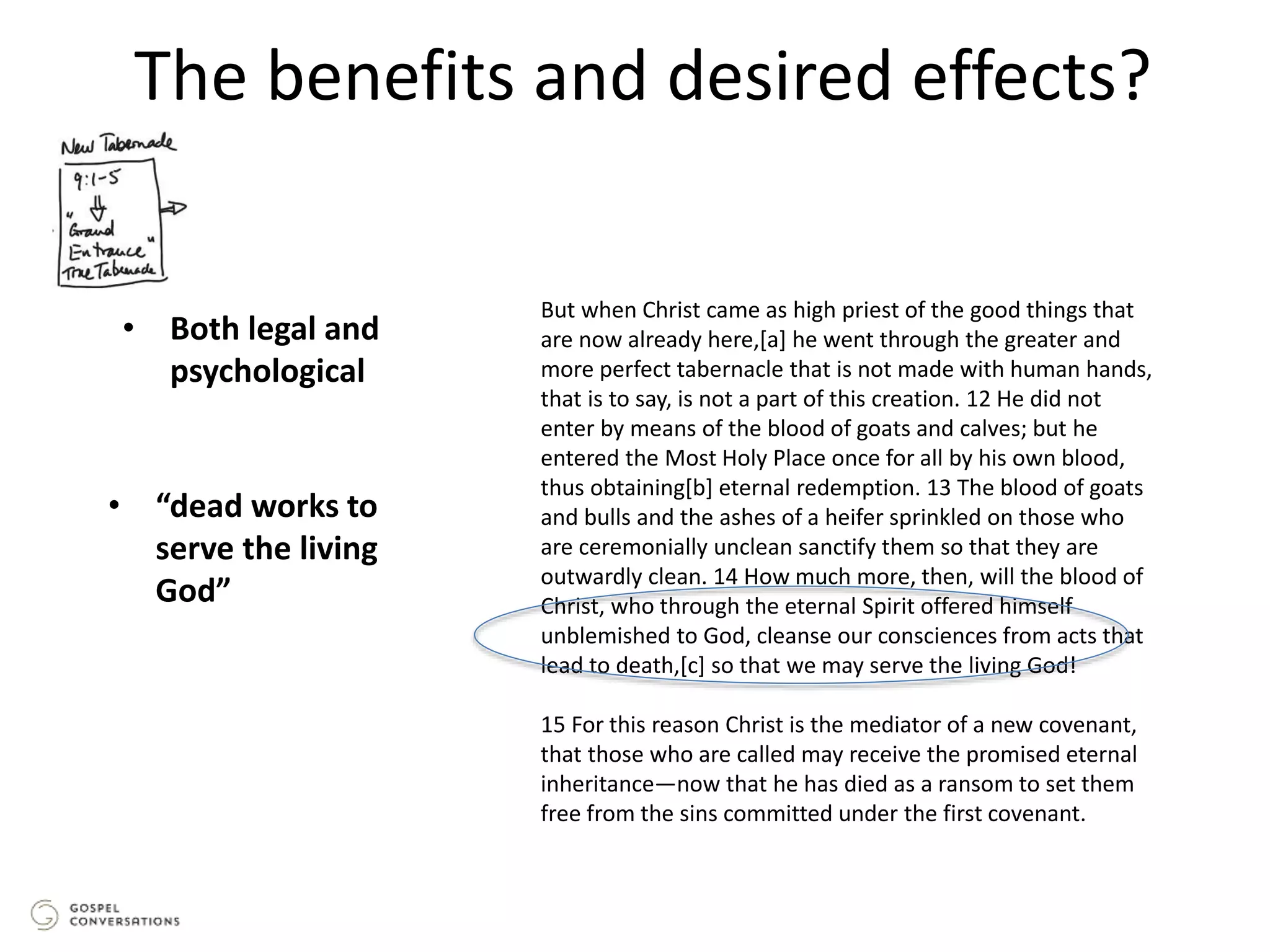 The benefits and desired effects?
But when Christ came as high priest of the good things that
are now already here,[a] he went through the greater and
more perfect tabernacle that is not made with human hands,
that is to say, is not a part of this creation. 12 He did not
enter by means of the blood of goats and calves; but he
entered the Most Holy Place once for all by his own blood,
thus obtaining[b] eternal redemption. 13 The blood of goats
and bulls and the ashes of a heifer sprinkled on those who
are ceremonially unclean sanctify them so that they are
outwardly clean. 14 How much more, then, will the blood of
Christ, who through the eternal Spirit offered himself
unblemished to God, cleanse our consciences from acts that
lead to death,[c] so that we may serve the living God!
15 For this reason Christ is the mediator of a new covenant,
that those who are called may receive the promised eternal
inheritance—now that he has died as a ransom to set them
free from the sins committed under the first covenant.
• Both legal and
psychological
• “dead works to
serve the living
God”
 