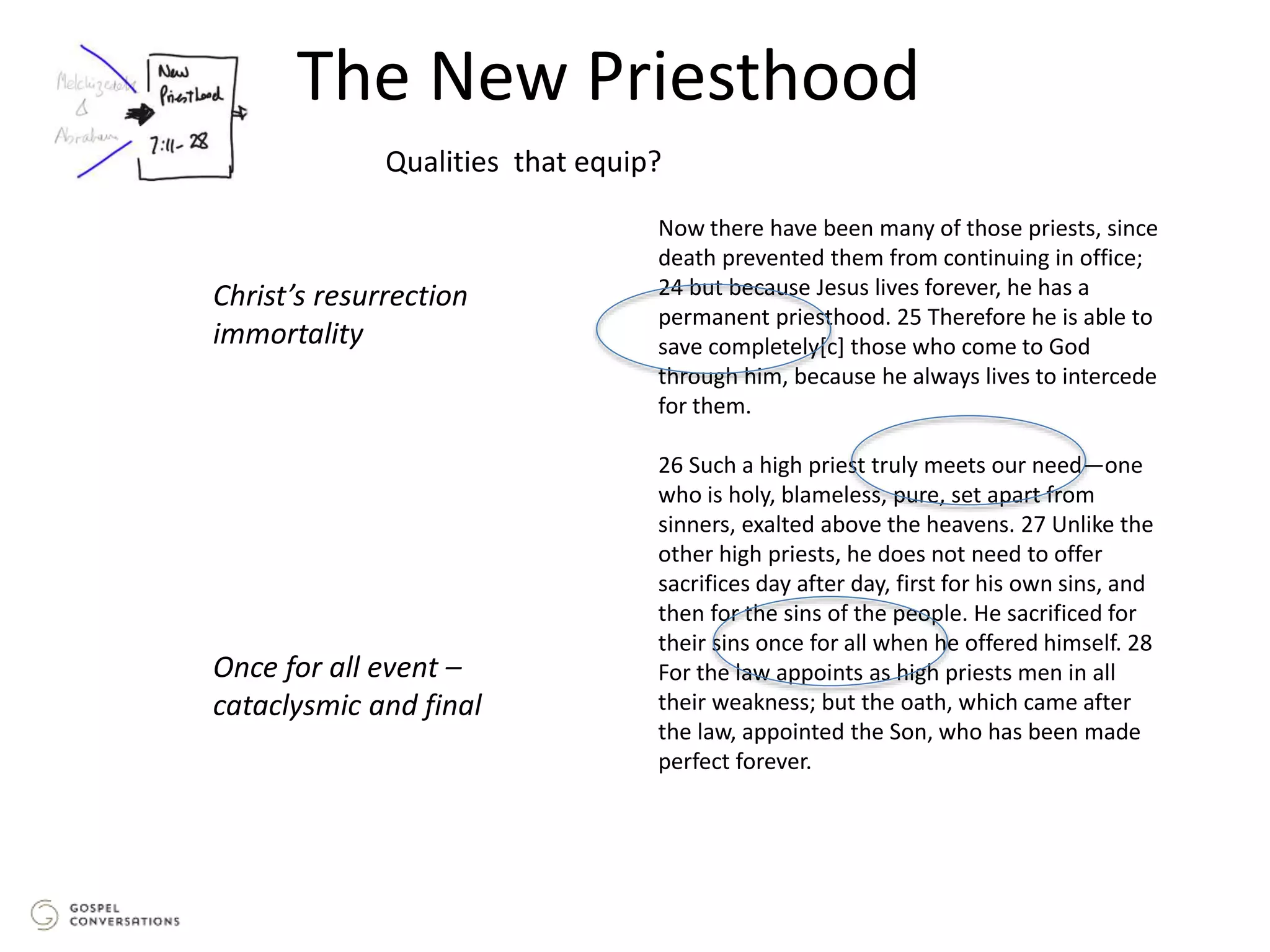 The New Priesthood
Now there have been many of those priests, since
death prevented them from continuing in office;
24 but because Jesus lives forever, he has a
permanent priesthood. 25 Therefore he is able to
save completely[c] those who come to God
through him, because he always lives to intercede
for them.
26 Such a high priest truly meets our need—one
who is holy, blameless, pure, set apart from
sinners, exalted above the heavens. 27 Unlike the
other high priests, he does not need to offer
sacrifices day after day, first for his own sins, and
then for the sins of the people. He sacrificed for
their sins once for all when he offered himself. 28
For the law appoints as high priests men in all
their weakness; but the oath, which came after
the law, appointed the Son, who has been made
perfect forever.
Qualities that equip?
Christ’s resurrection
immortality
Once for all event –
cataclysmic and final
 
