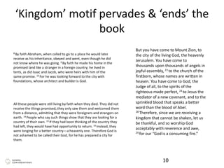‘Kingdom’ motif pervades & ‘ends’ the
book
10
But you have come to Mount Zion, to
the city of the living God, the heavenly
Jerusalem. You have come to
thousands upon thousands of angels in
joyful assembly, 23 to the church of the
firstborn, whose names are written in
heaven. You have come to God, the
Judge of all, to the spirits of the
righteous made perfect, 24 to Jesus the
mediator of a new covenant, and to the
sprinkled blood that speaks a better
word than the blood of Abel.
28 Therefore, since we are receiving a
kingdom that cannot be shaken, let us
be thankful, and so worship God
acceptably with reverence and awe,
29 for our “God is a consuming fire.”
8 By faith Abraham, when called to go to a place he would later
receive as his inheritance, obeyed and went, even though he did
not know where he was going. 9 By faith he made his home in the
promised land like a stranger in a foreign country; he lived in
tents, as did Isaac and Jacob, who were heirs with him of the
same promise. 10 For he was looking forward to the city with
foundations, whose architect and builder is God.
All these people were still living by faith when they died. They did not
receive the things promised; they only saw them and welcomed them
from a distance, admitting that they were foreigners and strangers on
earth. 14 People who say such things show that they are looking for a
country of their own. 15 If they had been thinking of the country they
had left, they would have had opportunity to return. 16 Instead, they
were longing for a better country—a heavenly one. Therefore God is
not ashamed to be called their God, for he has prepared a city for
them.
 