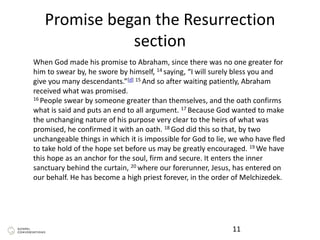 Promise began the Resurrection
section
11
When God made his promise to Abraham, since there was no one greater for
him to swear by, he swore by himself, 14 saying, “I will surely bless you and
give you many descendants.”[d] 15 And so after waiting patiently, Abraham
received what was promised.
16 People swear by someone greater than themselves, and the oath confirms
what is said and puts an end to all argument. 17 Because God wanted to make
the unchanging nature of his purpose very clear to the heirs of what was
promised, he confirmed it with an oath. 18 God did this so that, by two
unchangeable things in which it is impossible for God to lie, we who have fled
to take hold of the hope set before us may be greatly encouraged. 19 We have
this hope as an anchor for the soul, firm and secure. It enters the inner
sanctuary behind the curtain, 20 where our forerunner, Jesus, has entered on
our behalf. He has become a high priest forever, in the order of Melchizedek.
 