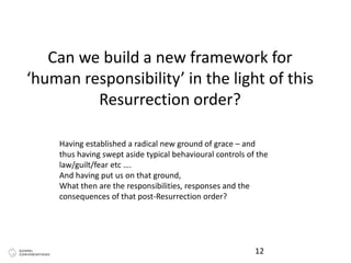 Can we build a new framework for
‘human responsibility’ in the light of this
Resurrection order?
12
Having established a radical new ground of grace – and
thus having swept aside typical behavioural controls of the
law/guilt/fear etc ….
And having put us on that ground,
What then are the responsibilities, responses and the
consequences of that post-Resurrection order?
 
