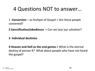 4 Questions NOT to answer…
13
1 Conversion – as linchpin of Gospel = Are these people
converted?
2 Sanctification/obedience = Can we lose our salvation?
3 Individual destinies
4 Heaven and Hell as the end games = What is the eternal
destiny of person X? What about people who have not heard
the gospel?
 