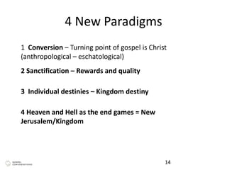 4 New Paradigms
14
1 Conversion – Turning point of gospel is Christ
(anthropological – eschatological)
2 Sanctification – Rewards and quality
3 Individual destinies – Kingdom destiny
4 Heaven and Hell as the end games = New
Jerusalem/Kingdom
 