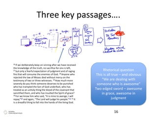 Three key passages….
16
26 If we deliberately keep on sinning after we have received
the knowledge of the truth, no sacrifice for sins is left,
27 but only a fearful expectation of judgment and of raging
fire that will consume the enemies of God. 28 Anyone who
rejected the law of Moses died without mercy on the
testimony of two or three witnesses. 29 How much more
severely do you think someone deserves to be punished
who has trampled the Son of God underfoot, who has
treated as an unholy thing the blood of the covenant that
sanctified them, and who has insulted the Spirit of grace?
30 For we know him who said, “It is mine to avenge; I will
repay,”[d] and again, “The Lord will judge his people.”[e] 31 It
is a dreadful thing to fall into the hands of the living God.
Rhetorical question
This is all true – and obvious
“We are dealing with
someone who is awesome”
Two edged sword – awesome
in grace, awesome in
judgment
 