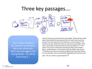 Three key passages….
17
See to it that you do not refuse him who speaks. If they did not escape
when they refused him who warned them on earth, how much less
will we, if we turn away from him who warns us from heaven? 26 At
that time his voice shook the earth, but now he has promised, “Once
more I will shake not only the earth but also the heavens.”[e] 27 The
words “once more” indicate the removing of what can be shaken—
that is, created things—so that what cannot be shaken may remain.
28 Therefore, since we are receiving a kingdom that cannot be shaken,
let us be thankful, and so worship God acceptably with reverence and
awe, 29 for our “God is a consuming fire.”[f]
Don’t refuse the Word
His intention is relentless.
Not to be trifled with.
Don’t put your eggs in the
wrong basket – he will be
destroying it….
 