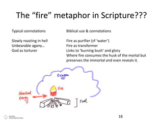The “fire” metaphor in Scripture???
18
Typical connotations
Slowly roasting in hell
Unbearable agony…
God as torturer
Biblical use & connotations
Fire as purifier (cf ‘water’)
Fire as transformer
Links to ‘burning bush’ and glory
Where fire consumes the husk of the mortal but
preserves the immortal and even reveals it.
 