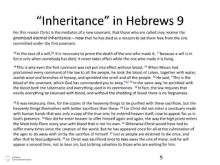 “Inheritance” in Hebrews 9
9
For this reason Christ is the mediator of a new covenant, that those who are called may receive the
promised eternal inheritance—now that he has died as a ransom to set them free from the sins
committed under the first covenant.
16 In the case of a will,[d] it is necessary to prove the death of the one who made it, 17 because a will is in
force only when somebody has died; it never takes effect while the one who made it is living.
18 This is why even the first covenant was not put into effect without blood. 19 When Moses had
proclaimed every command of the law to all the people, he took the blood of calves, together with water,
scarlet wool and branches of hyssop, and sprinkled the scroll and all the people. 20 He said, “This is the
blood of the covenant, which God has commanded you to keep.”[e] 21 In the same way, he sprinkled with
the blood both the tabernacle and everything used in its ceremonies. 22 In fact, the law requires that
nearly everything be cleansed with blood, and without the shedding of blood there is no forgiveness.
23 It was necessary, then, for the copies of the heavenly things to be purified with these sacrifices, but the
heavenly things themselves with better sacrifices than these. 24 For Christ did not enter a sanctuary made
with human hands that was only a copy of the true one; he entered heaven itself, now to appear for us in
God’s presence. 25 Nor did he enter heaven to offer himself again and again, the way the high priest enters
the Most Holy Place every year with blood that is not his own. 26 Otherwise Christ would have had to
suffer many times since the creation of the world. But he has appeared once for all at the culmination of
the ages to do away with sin by the sacrifice of himself. 27 Just as people are destined to die once, and
after that to face judgment, 28 so Christ was sacrificed once to take away the sins of many; and he will
appear a second time, not to bear sin, but to bring salvation to those who are waiting for him.
 