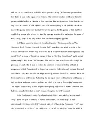 evil and can be counted on to be faithful to His promises. Many Old Testament prophets base
their belief in God on the aspect of His holiness. The common Israelites could never be in the
presence of God and serve Him due to their impurities. God set stipulations for the Israelites so
they could be cleansed of their imperfections to be able to worship in His presence. He did all
this for His people for the very fact that they are His people. For His people to think that God
would allow anyone who is imperfect into His presence is unthinkable and against the nature of
God. Finally, “holy” is not only distinct from sin but the complete opposite.
In William Mounce’s Mounce’s Complete Expository Dictionary of Old and New
Testament Words, Mounce reiterated the word “holy” describing that which is sacred or that
which is allowed to be deemed holy by a divine rite. It is separate from the norm or profane. The
use of “holy” is in one of the multiple names for God as “the Holy One of Israel” and is applied
to God multiple times in the Old Testament. This name for God is used frequently through the
prophecy of Isaiah. This is used to contrast the sinfulness of Israel in the time of Isaiah in
comparison to God. As mentioned in the previous resource, God is absolutely separate from evil
and is intrinsically holy. He calls His people to be holy and uses Himself as a standard. He is free
from imperfections and frailties. Reiterating the fact again, Israel could not serve God because of
their persistent idolatrous practices and they are called to be holy as they are God’s possession.
The original word for holy is most frequent in the priestly legislation of the Old Testament and
believers are called to reflect on God’s holiness throughout the Old Testament.
In the Zondervan Pictorial Encyclopedia of the Bible it also talked of how the word
“holy” means set apart or opposite of profane and common. The word “holy” is used
approximately 830 times in the Old Testament with 350 of them in the Pentateuch. “Holy” can
also be translated as “to divide” and could mean “to cut off” or “withdraw” from that which is
 