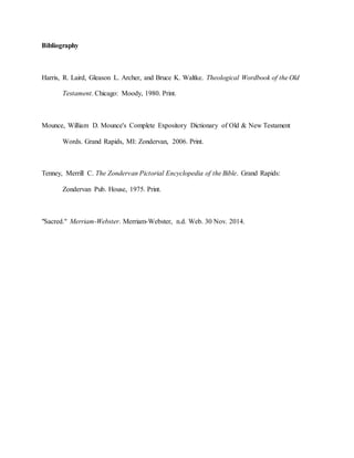 Bibliography
Harris, R. Laird, Gleason L. Archer, and Bruce K. Waltke. Theological Wordbook of the Old
Testament. Chicago: Moody, 1980. Print.
Mounce, William D. Mounce's Complete Expository Dictionary of Old & New Testament
Words. Grand Rapids, MI: Zondervan, 2006. Print.
Tenney, Merrill C. The Zondervan Pictorial Encyclopedia of the Bible. Grand Rapids:
Zondervan Pub. House, 1975. Print.
"Sacred." Merriam-Webster. Merriam-Webster, n.d. Web. 30 Nov. 2014.
 