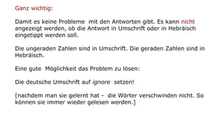 Ganz wichtig:
Damit es keine Probleme mit den Antworten gibt. Es kann nicht
angezeigt werden, ob die Antwort in Umschrift oder in Hebräisch
eingetippt werden soll.
Die ungeraden Zahlen sind in Umschrift. Die geraden Zahlen sind in
Hebräisch.
Eine gute Möglichkeit das Problem zu lösen:
Die deutsche Umschrift auf ignore setzen!
[nachdem man sie gelernt hat - die Wörter verschwinden nicht. So
können sie immer wieder gelesen werden.]
 