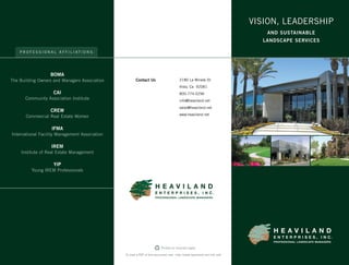 H E A V I L A N D
E N T E R P R I S E S , I N C .
PROFESSIONAL LANDSCAPE MANAGERS
H E A V I L A N D
E N T E R P R I S E S , I N C .
PROFESSIONAL LANDSCAPE MANAGERS
VISION, LEADERSHIP
AND SUSTAINABLE
LANDSCAPE SERVICES
VISION, LEADERSHIP
AND SUSTAINABLE
LANDSCAPE SERVICES
P R O F E S S I O N A L A F F I L I A T I O N S :
BOMA
The Building Owners and Managers Association
CAI
Community Association Institute
CREW
Commercial Real Estate Women
IFMA
International Facility Management Association
IREM
Institute of Real Estate Management
YIP
Young IREM Professionals
2180 La Mirada Dr.
Vista, Ca 92081
800-774-5296
info@heaviland.net
sales@heaviland.net
www.heaviland.net
Printed on recycled paper.
To view a PDF of this document visit: http://www.heaviland.net/info.pdf
Contact Us
 