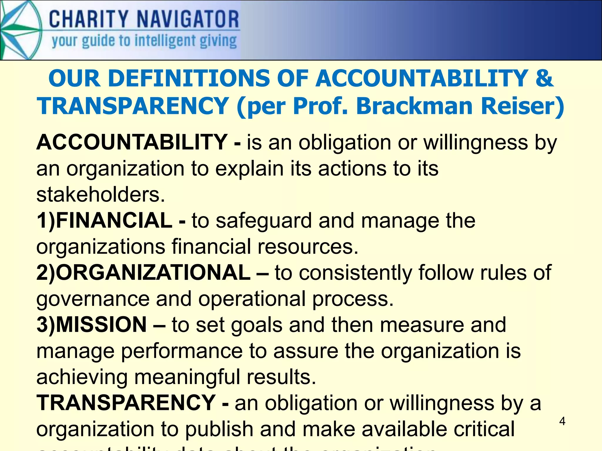 4
OUR DEFINITIONS OF ACCOUNTABILITY &
TRANSPARENCY (per Prof. Brackman Reiser)
ACCOUNTABILITY - is an obligation or willingness by
an organization to explain its actions to its
stakeholders.
1)FINANCIAL - to safeguard and manage the
organizations financial resources.
2)ORGANIZATIONAL – to consistently follow rules of
governance and operational process.
3)MISSION – to set goals and then measure and
manage performance to assure the organization is
achieving meaningful results.
TRANSPARENCY - an obligation or willingness by a
organization to publish and make available critical
 