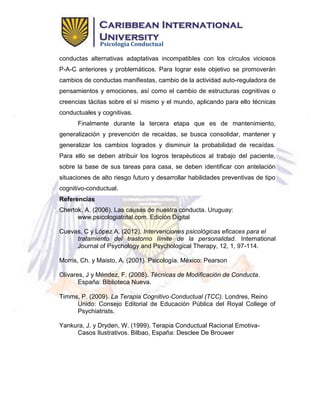 Psicología Conductual
conductas alternativas adaptativas incompatibles con los círculos viciosos
P-A-C anteriores y problemáticos. Para lograr este objetivo se promoverán
cambios de conductas manifiestas, cambio de la actividad auto-reguladora de
pensamientos y emociones, así como el cambio de estructuras cognitivas o
creencias tácitas sobre el sí mismo y el mundo, aplicando para ello técnicas
conductuales y cognitivas.
Finalmente durante la tercera etapa que es de mantenimiento,
generalización y prevención de recaídas, se busca consolidar, mantener y
generalizar los cambios logrados y disminuir la probabilidad de recaídas.
Para ello se deben atribuir los logros terapéuticos al trabajo del paciente,
sobre la base de sus tareas para casa, se deben identificar con antelación
situaciones de alto riesgo futuro y desarrollar habilidades preventivas de tipo
cognitivo-conductual.
Referencias
Chertok, A. (2006). Las causas de nuestra conducta. Uruguay:
www.psicologiatotal.com. Edición Digital
Cuevas, C y López A. (2012). Intervenciones psicológicas eficaces para el
tratamiento del trastorno límite de la personalidad. International
Journal of Psychology and Psychological Therapy, 12, 1, 97-114.
Morris, Ch. y Maisto, A. (2001). Psicología. México: Pearson
Olivares, J y Méndez, F. (2008). Técnicas de Modificación de Conducta.
España: Biblioteca Nueva.
Timms, P. (2009). La Terapia Cognitivo‐Conductual (TCC). Londres, Reino
Unido: Consejo Editorial de Educación Pública del Royal College of
Psychiatrists.
Yankura, J. y Dryden, W. (1999). Terapia Conductual Racional Emotiva-
Casos Ilustrativos. Bilbao, España: Desclee De Brouwer
 