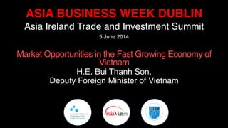 ASIA BUSINESS WEEK DUBLIN!
Asia Ireland Trade and Investment Summit!
5 June 2014!
	
  
Market Opportunities in the Fast Growing Economy of
Vietnam!
H.E. Bui Thanh Son, !
Deputy Foreign Minister of Vietnam ! !!
 