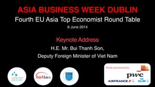 ASIA BUSINESS WEEK DUBLIN!
Fourth EU Asia Top Economist Round Table!
6 June 2014!
	
  
Keynote Address!
H.E. Mr. Bui Thanh Son, !
Deputy Foreign Minister of Viet Nam 	
Kindly sponsored by: !
 