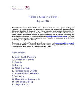 Higher Education Bulletin
                                    August 2010

The Higher Education staff in the Education Division at Church House (Stephen Heap and
Gabriella Di Salvo) produce this Bulletin to support the network of Anglican Higher
Education Chaplains in England by providing accessible and relevant information for
Chaplains and other interested parties. We are happy to make it available to others also.
Please contact Gabriella or Stephen to go on the mailing list. If there is something you
would like considered for inclusion, please e-mail gabriella.disalvo@c-of-e.org.uk. We hope
to have the next bulletin out on September 20th. Please let us have material for inclusion
by Monday 13th September. Thanks!

To contact the National Adviser, Stephen Heap, please e-mail stephen.heap@c-of-e.org.uk
or phone 020 7898 1513 or write to The Revd Dr Stephen Heap, Higher Education Adviser,
Church House, Great Smith St, Westminster SW1P 3NZ



In this bulletin:

1. Inter-Faith Matters
2. Common Tenure
3. People
4. Survey
5. Yahoo Group
6. Forthcoming Events
7. International Students
8. Vacancy
9. Chaplaincy Documents
10. Student Link up
11. Equality Act
 