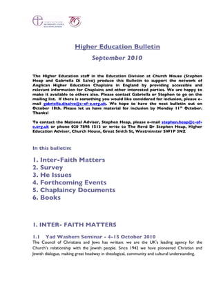 Higher Education Bulletin
                               September 2010

The Higher Education staff in the Education Division at Church House (Stephen
Heap and Gabriella Di Salvo) produce this Bulletin to support the network of
Anglican Higher Education Chaplains in England by providing accessible and
relevant information for Chaplains and other interested parties. We are happy to
make it available to others also. Please contact Gabriella or Stephen to go on the
mailing list. If there is something you would like considered for inclusion, please e-
mail gabriella.disalvo@c-of-e.org.uk. We hope to have the next bulletin out on
October 18th. Please let us have material for inclusion by Monday 11 th October.
Thanks!

To contact the National Adviser, Stephen Heap, please e-mail stephen.heap@c-of-
e.org.uk or phone 020 7898 1513 or write to The Revd Dr Stephen Heap, Higher
Education Adviser, Church House, Great Smith St, Westminster SW1P 3NZ



In this bulletin:

1. Inter-Faith Matters
2. Survey
3. He Issues
4. Forthcoming Events
5. Chaplaincy Documents
6. Books



1. INTER- FAITH MATTERS

1.1   Yad Washem Seminar - 4-15 October 2010
The Council of Christians and Jews has written: we are the UK’s leading agency for the
Church’s relationship with the Jewish people. Since 1942 we have pioneered Christian and
Jewish dialogue, making great headway in theological, community and cultural understanding.
 