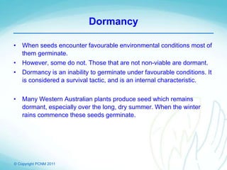 © Copyright PCNM 2011
Dormancy
• When seeds encounter favourable environmental conditions most of
them germinate.
• However, some do not. Those that are not non-viable are dormant.
• Dormancy is an inability to germinate under favourable conditions. It
is considered a survival tactic, and is an internal characteristic.
• Many Western Australian plants produce seed which remains
dormant, especially over the long, dry summer. When the winter
rains commence these seeds germinate.
 