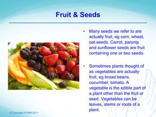 © Copyright PCNM 2011
Fruit & Seeds
• Many seeds we refer to are
actually fruit, eg corn, wheat,
oat seeds. Carrot, parsnip
and sunflower seeds are fruit
containing one or two seeds.
• Sometimes plants thought of
as vegetables are actually
fruit, eg broad beans,
cucumber, tomato. A
vegetable is the edible part of
a plant other than the fruit or
seed. Vegetables can be
leaves, stems or roots of a
plant.
 