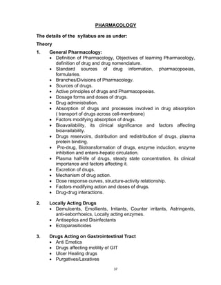 37
PHARMACOLOGY
The details of the syllabus are as under:
Theory
1. General Pharmacology:
• Definition of Pharmacology, Ob...