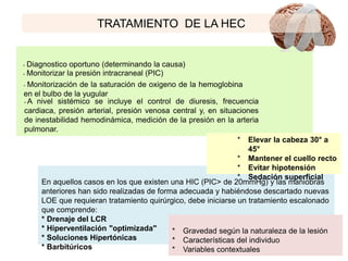 TRATAMIENTO DE LA HEC
En aquellos casos en los que existen una HIC (PIC> de 20mmHg) y las maniobras
anteriores han sido realizadas de forma adecuada y habiéndose descartado nuevas
LOE que requieran tratamiento quirúrgico, debe iniciarse un tratamiento escalonado
que comprende:
* Drenaje del LCR
* Hiperventilación "optimizada"
* Soluciones Hipertónicas
* Barbitúricos
• Diagnostico oportuno (determinando la causa)
• Monitorizar la presión intracraneal (PIC)
• Monitorización de la saturación de oxigeno de la hemoglobina
en el bulbo de la yugular
• A nivel sistémico se incluye el control de diuresis, frecuencia
cardiaca, presión arterial, presión venosa central y, en situaciones
de inestabilidad hemodinámica, medición de la presión en la arteria
pulmonar.
* Elevar la cabeza 30° a
45°
* Mantener el cuello recto
* Evitar hipotensión
* Sedación superficial
* Gravedad según la naturaleza de la lesión
* Características del individuo
* Variables contextuales
 