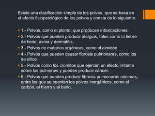 Existe una clasificación simple de los polvos, que se basa en
el efecto fisiopatológico de los polvos y consta de lo siguiente:
 1.- Polvos, como el plomo, que producen intoxicaciones.
 2.- Polvos que pueden producir alergias, tales como la fiebre
de heno, asma y dermatitis.
 3.- Polvos de materias orgánicas, como el almidón.
 4.- Polvos que pueden causar fibrosis pulmonares, como los
de sílice
 5.- Polvos como los cromitos que ejercen un efecto irritante
sobre los pulmones y pueden producir cáncer.
 6.- Polvos que pueden producir fibrosis pulmonares mínimas,
entre los que se cuentan los polvos inorgánicos, como el
carbón, el hierro y el bario.
 