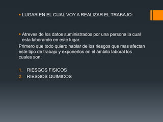  LUGAR EN EL CUAL VOY A REALIZAR EL TRABAJO:
 Atreves de los datos suministrados por una persona la cual
esta laborando en este lugar.
Primero que todo quiero hablar de los riesgos que mas afectan
este tipo de trabajo y exponerlos en el ámbito laboral los
cuales son:
1. RIESGOS FISICOS
2. RIESGOS QUIMICOS
 