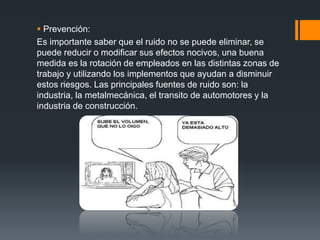  Prevención:
Es importante saber que el ruido no se puede eliminar, se
puede reducir o modificar sus efectos nocivos, una buena
medida es la rotación de empleados en las distintas zonas de
trabajo y utilizando los implementos que ayudan a disminuir
estos riesgos. Las principales fuentes de ruido son: la
industria, la metalmecánica, el transito de automotores y la
industria de construcción.
 