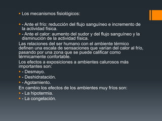  Los mecanismos fisiológicos:
 - Ante el frío: reducción del flujo sanguíneo e incremento de
la actividad física.
 - Ante el calor: aumento del sudor y del flujo sanguíneo y la
disminución de la actividad física.
Las relaciones del ser humano con el ambiente térmico
definen una escala de sensaciones que varían del calor al frío,
pasando por una zona que se puede calificar como
térmicamente confortable.
Los efectos a exposiciones a ambientes calurosos más
importantes son:
 - Desmayo.
 - Deshidratación.
 - Agotamiento.
En cambio los efectos de los ambientes muy fríos son:
 - La hipotermia.
 - La congelación.
 
