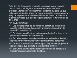 Este tipo de riesgo esta presente cuando al soldar durante
mucho tiempo se llegan a alcanzar temperaturas muy
elevadas , también se encuentra al utilizar la pulidora ya que
esta saca pequeños trozos de metal a grandes temperaturas y
luego al exponerse al medio ambiente ala horas de la tarde en
lugares húmedos que puede llegar a alcanzar temperaturas de
13 a 8 ºC.
 PREVENCIONES:
 1. Las instalaciones de salubridad y confort se ajustarán a
aquello establecido a la normativa vigente: dispondrán de
aireación y ventilación.
 2. En situaciones térmicas extremas se limitará el tiempo de
permanencia de estas condiciones.
 3. Se deberá conocer cuáles son los períodos de actividad y
reposo para evitar exposiciones térmicamente agresivas.
 4. Cuando la realización del trabajo lo requiera se propondrá
ropa especial que dificulte el intercambio térmico.
 5. El alumno-trabajador beberá liquido antes de empezar a
trabajar (aproximadamente 0.5 litros)
 