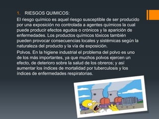 1. RIESGOS QUIMICOS:
El riesgo químico es aquel riesgo susceptible de ser producido
por una exposición no controlada a agentes químicos la cual
puede producir efectos agudos o crónicos y la aparición de
enfermedades. Los productos químicos tóxicos también
pueden provocar consecuencias locales y sistémicas según la
naturaleza del producto y la vía de exposición.
Polvos. En la higiene industrial el problema del polvo es uno
de los más importantes, ya que muchos polvos ejercen un
efecto, de deterioro sobre la salud de los obreros; y así
aumentar los índices de mortalidad por tuberculosis y los
índices de enfermedades respiratorias.
 