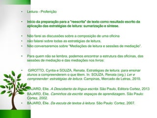 • Leitura – Proferição
• Início da preparação para a “reescrita” de texto como resultado escrito da
aplicação das estratégias de leitura: sumarização e síntese.
• Não farei as discussões sobre a composição de uma oficina
• não falarei sobre todas as estratégias de leitura,
• Não conversaremos sobre “Mediações de leitura e sessões de mediação”.
• Para quem não se lembra, podemos encontrar a estrutura das oficinas, das
sessões de mediação e das mediações nos livros:
• GIROTTO, Cyntia e SOUZA, Renata. Estratégias de leitura: para ensinar
alunos a compreenderem o que lêem. In: SOUZA, Renata (org.) Ler e
compreender: estratégias de leitura. Campinas, Mercado de Letras, 2010.
•
• BAJARD, Elie. A Descoberta da língua escrita. São Paulo, Editora Cortez, 2013
• BAJARD, Élie. Caminhos da escrita: espaços de aprendizagem. São Paulo:
Cortez, 2002.
• BAJARD, Èlie. Da escuta de textos à leitura. São Paulo: Cortez, 2007.
 