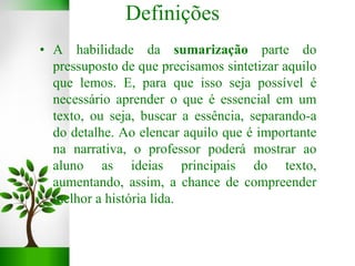 • A habilidade da sumarização parte do
pressuposto de que precisamos sintetizar aquilo
que lemos. E, para que isso seja possível é
necessário aprender o que é essencial em um
texto, ou seja, buscar a essência, separando-a
do detalhe. Ao elencar aquilo que é importante
na narrativa, o professor poderá mostrar ao
aluno as ideias principais do texto,
aumentando, assim, a chance de compreender
melhor a história lida.
Definições
 