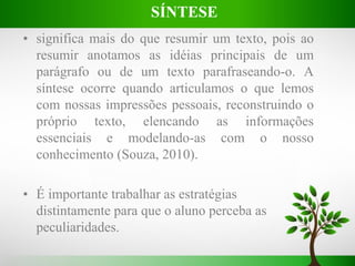 • significa mais do que resumir um texto, pois ao
resumir anotamos as idéias principais de um
parágrafo ou de um texto parafraseando-o. A
síntese ocorre quando articulamos o que lemos
com nossas impressões pessoais, reconstruindo o
próprio texto, elencando as informações
essenciais e modelando-as com o nosso
conhecimento (Souza, 2010).
• É importante trabalhar as estratégias
distintamente para que o aluno perceba as
peculiaridades.
SÍNTESE
 