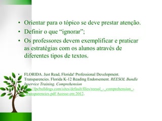 • Orientar para o tópico se deve prestar atenção.
• Definir o que “ignorar”;
• Os professores devem exemplificar e praticar
as estratégias com os alunos através de
diferentes tipos de textos.
• FLORIDA. Just Read, Florida! Professional Development.
Transparencies. Florida K-12 Reading Endorsement. REESOL Bundle
Inservice Training. Comprehension
http://fpcbulldogs.com/sites/default/files/reesol_-_comprehension_-
_transparencies.pdf Acesso em 2012.
 