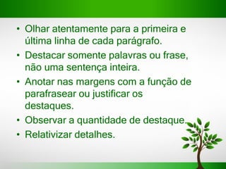 • Olhar atentamente para a primeira e
última linha de cada parágrafo.
• Destacar somente palavras ou frase,
não uma sentença inteira.
• Anotar nas margens com a função de
parafrasear ou justificar os
destaques.
• Observar a quantidade de destaque.
• Relativizar detalhes.
 