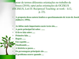 • A proposta dessa autora lembra o questionamento de texto de Josett
Jolibert ( 1994).
• As idéias mais importantes neste texto são.....
• A parte principal foi sobre ......
• O livro fala sobre .....
• Primeiro fala ....
• Depois ......
• Em seguida ....
• Finalizando ....
• A história se passa ...
• Os personagens principais são ......
• O problema ocorre quando ....
Apesar de termos diferentes orientações no trabalho de
Souza (2010), optei pelas orientações de OCZKUS
(OCZKUS, Lori D. Reciprocal Teaching: at work – k12,
p. 23).
 