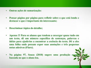 • Outras ações de sumarização:
• Pensar página por página para refletir sobre o que está lendo e
destacar o que é importante do interessante;
• Descriminar tópico do detalhe;
• Apenas 3! Para os alunos que tendem a enxergar quase tudo em
um texto, dê um número específico de sentenças, palavras e
idéias para ajudá-los a encontrar a essência do texto. Dê a eles
uma folha onde possam expor suas anotações e três pequenas
notas adesivas (Flare).
• Na página 97, Souza (2010) sugere uma produção escrita
baseada no que o aluno leu.
 
