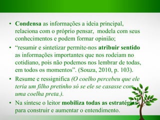 • Condensa as informações a ideia principal,
relaciona com o próprio pensar, modela com seus
conhecimentos e podem formar opinião;
• “resumir e sintetizar permite-nos atribuir sentido
as informações importantes que nos rodeiam no
cotidiano, pois não podemos nos lembrar de todas,
em todos os momentos”. (Souza, 2010, p. 103).
• Resume e ressignifica (O coelho percebeu que ele
teria um filho pretinho só se ele se casasse com
uma coelha preta.).
• Na síntese o leitor mobiliza todas as estratégias
para construir e aumentar o entendimento.
 