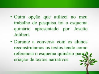 • Outra opção que utilizei no meu
trabalho de pesquisa foi o esquema
quinário apresentado por Josette
Jolibert.
• Durante a conversa com os alunos
reconstruíamos os textos tendo como
referencia o esquema quinário para a
criação de textos narrativos.
 