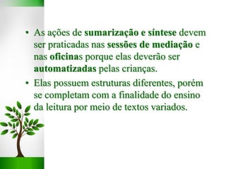• As ações de sumarização e síntese devem
ser praticadas nas sessões de mediação e
nas oficinas porque elas deverão ser
automatizadas pelas crianças.
• Elas possuem estruturas diferentes, porém
se completam com a finalidade do ensino
da leitura por meio de textos variados.
 